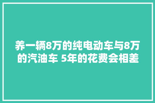 养一辆8万的纯电动车与8万的汽油车 5年的花费会相差多大年夜