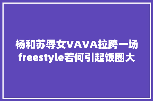 杨和苏辱女VAVA拉跨一场freestyle若何引起饭圈大年夜战