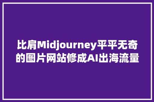 比肩Midjourney平平无奇的图片网站修成AI出海流量王者