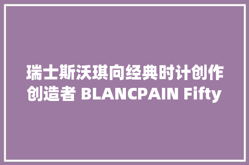 瑞士斯沃琪向经典时计创作创造者 BLANCPAIN Fifty Fathoms致敬