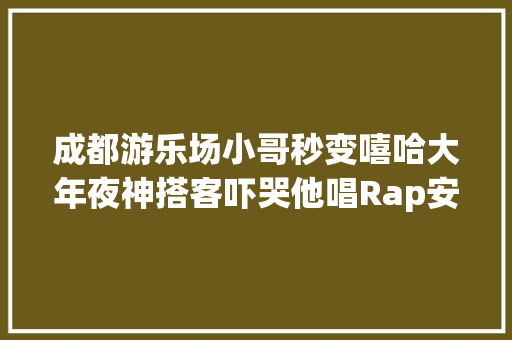 成都游乐场小哥秒变嘻哈大年夜神搭客吓哭他唱Rap安慰
