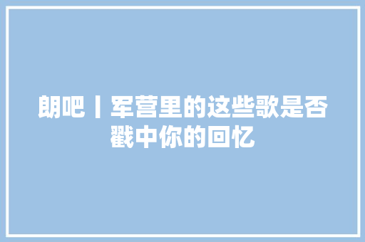 朗吧丨军营里的这些歌是否戳中你的回忆