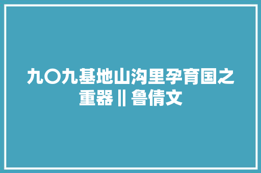 九〇九基地山沟里孕育国之重器‖鲁倩文