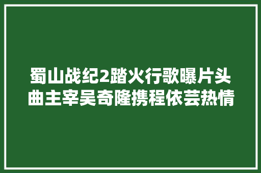 蜀山战纪2踏火行歌曝片头曲主宰吴奇隆携程依芸热情献声