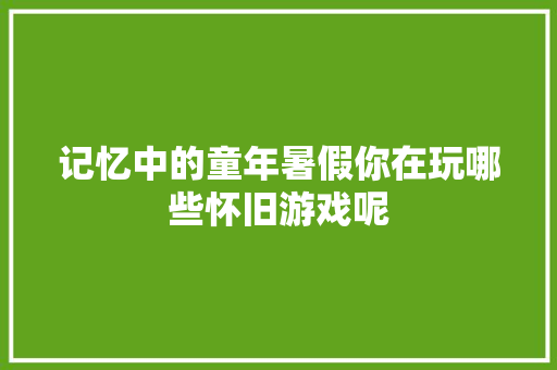 记忆中的童年暑假你在玩哪些怀旧游戏呢