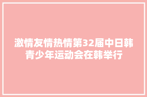 激情友情热情第32届中日韩青少年运动会在韩举行