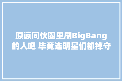 原谅同伙圈里刷BigBang的人吧 毕竟连明星们都掉守了