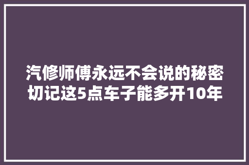 汽修师傅永远不会说的秘密切记这5点车子能多开10年。