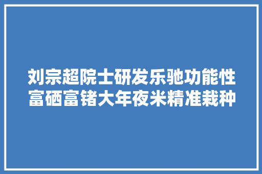 刘宗超院士研发乐驰功能性富硒富锗大年夜米精准栽种营养大年夜米进京赶考