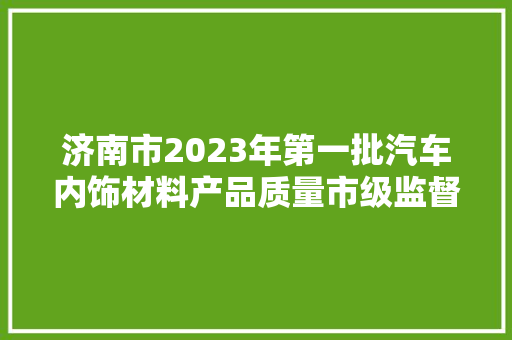 济南市2023年第一批汽车内饰材料产品质量市级监督抽查结果