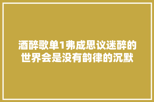 酒醉歌单1弗成思议迷醉的世界会是没有韵律的沉默