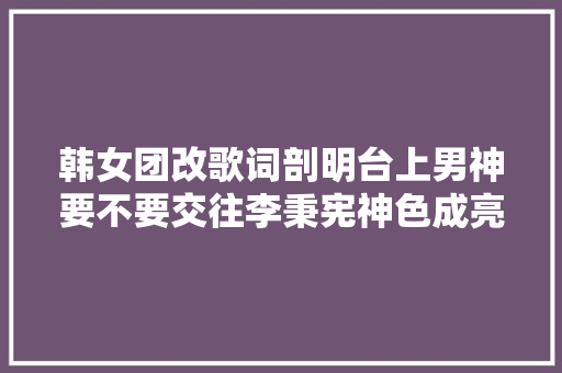 韩女团改歌词剖明台上男神要不要交往李秉宪神色成亮点