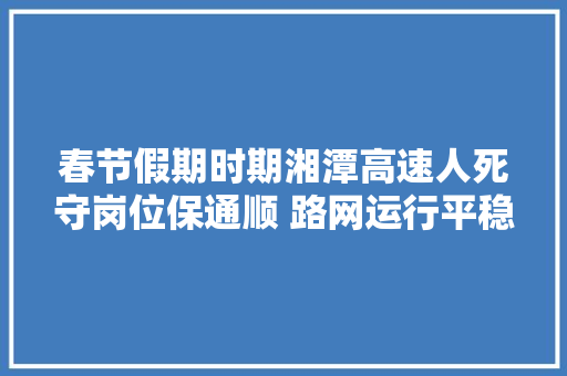 春节假期时期湘潭高速人死守岗位保通顺 路网运行平稳有序