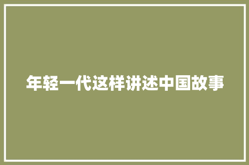 年轻一代这样讲述中国故事