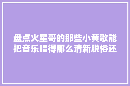 盘点火星哥的那些小黄歌能把音乐唱得那么清新脱俗还有谁
