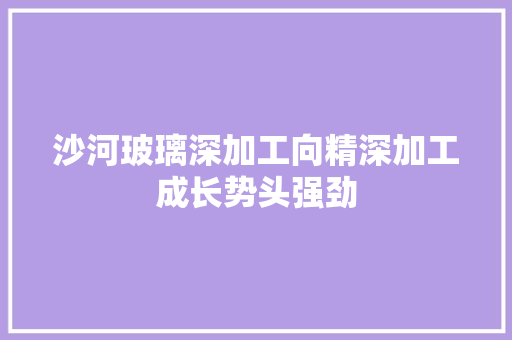 沙河玻璃深加工向精深加工成长势头强劲