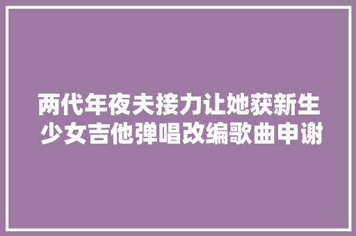 两代年夜夫接力让她获新生 少女吉他弹唱改编歌曲申谢年夜夫
