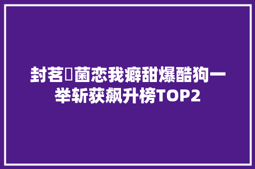 封茗囧菌恋我癖甜爆酷狗一举斩获飙升榜TOP2