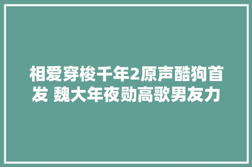 相爱穿梭千年2原声酷狗首发 魏大年夜勋高歌男友力MAXYes