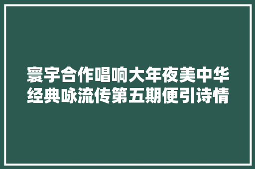 寰宇合作唱响大年夜美中华经典咏流传第五期便引诗情到碧霄