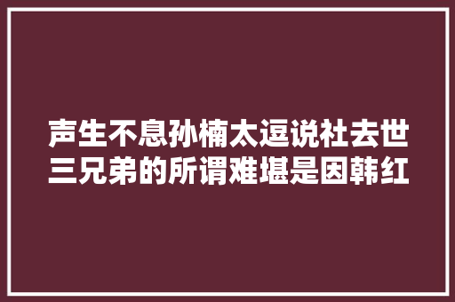 声生不息孙楠太逗说社去世三兄弟的所谓难堪是因韩红的严肃