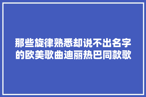 那些旋律熟悉却说不出名字的欧美歌曲迪丽热巴同款歌单一听就上瘾