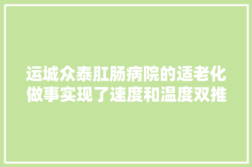 运城众泰肛肠病院的适老化做事实现了速度和温度双推进