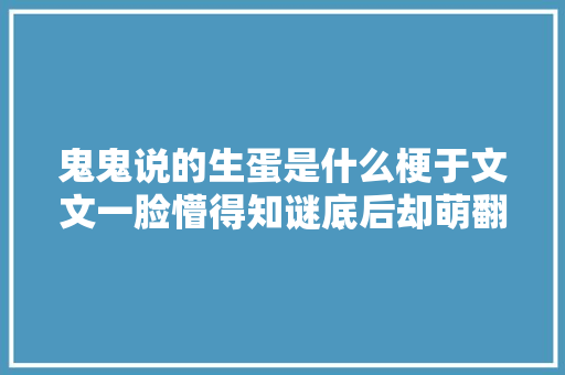 鬼鬼说的生蛋是什么梗于文文一脸懵得知谜底后却萌翻世人