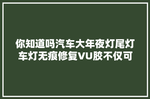 你知道吗汽车大年夜灯尾灯车灯无痕修复VU胶不仅可修车灯还