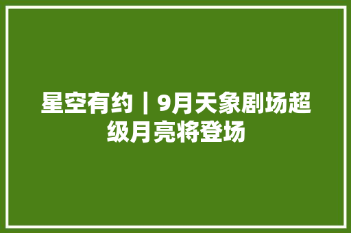 星空有约｜9月天象剧场超级月亮将登场