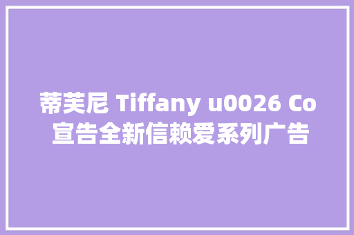 蒂芙尼 Tiffany u0026 Co 宣告全新信赖爱系列广告大年夜片以Tiffany True系列定亲钻戒致敬真爱