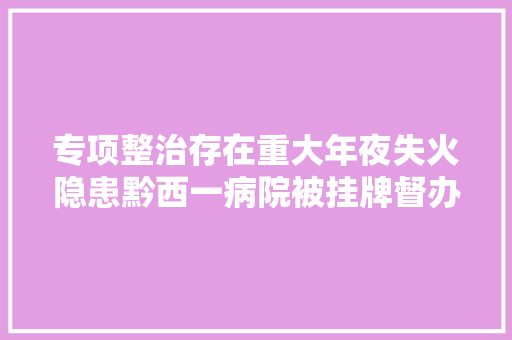 专项整治存在重大年夜失火隐患黔西一病院被挂牌督办