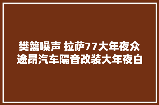 樊篱噪声 拉萨77大年夜众途昂汽车隔音改装大年夜白鲨