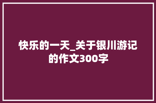 快乐的一天_关于银川游记的作文300字