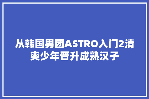 从韩国男团ASTRO入门2清爽少年晋升成熟汉子