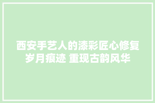 西安手艺人的漆彩匠心修复岁月痕迹 重现古韵风华 汽车知识