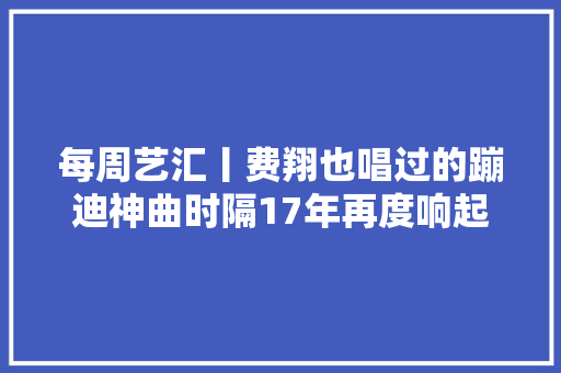 每周艺汇丨费翔也唱过的蹦迪神曲时隔17年再度响起