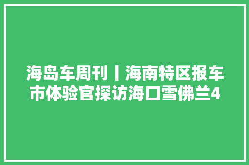 海岛车周刊丨海南特区报车市体验官探访海口雪佛兰4S店试驾安然不能一签了之