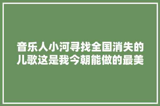 音乐人小河寻找全国消失的儿歌这是我今朝能做的最美好的工作