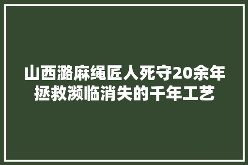 山西潞麻绳匠人死守20余年拯救濒临消失的千年工艺 汽车知识