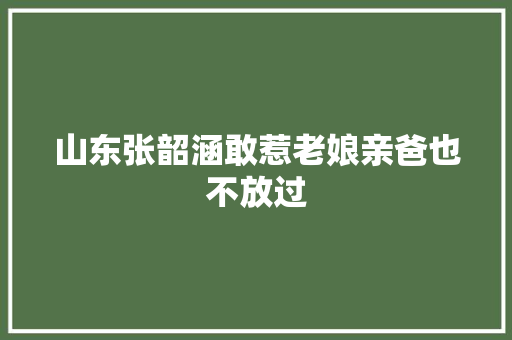 山东张韶涵敢惹老娘亲爸也不放过
