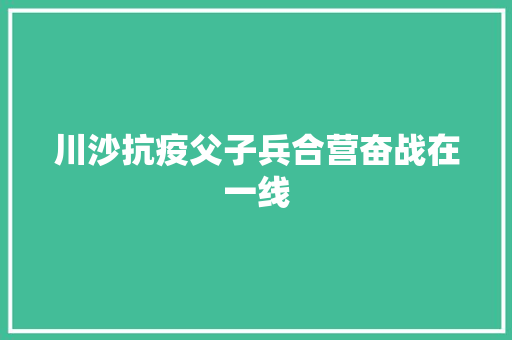 川沙抗疫父子兵合营奋战在一线