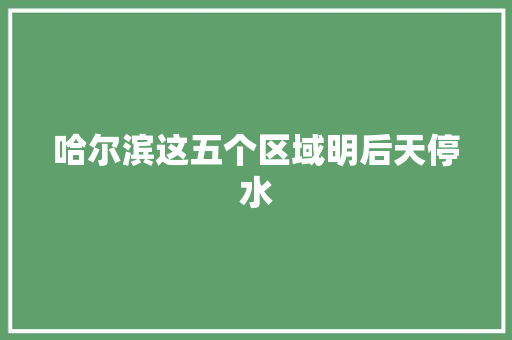 哈尔滨这五个区域明后天停水