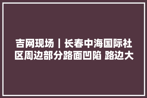 吉网现场｜长春中海国际社区周边部分路面凹陷 路边大年夜批车辆遭殃