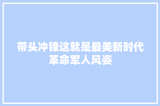 带头冲锋这就是最美新时代革命军人风姿