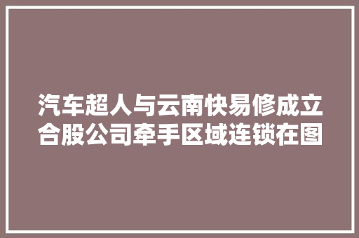 汽车超人与云南快易修成立合股公司牵手区域连锁在图谋什么