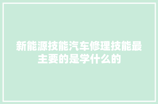 新能源技能汽车修理技能最主要的是学什么的