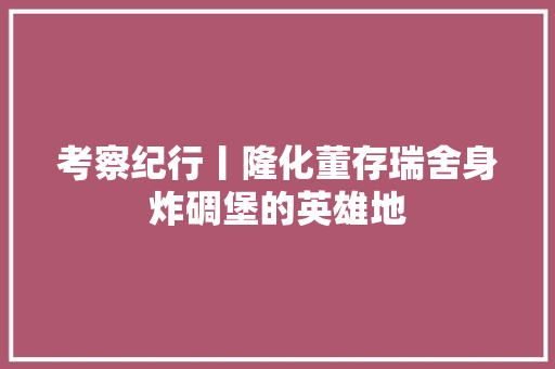 考察纪行丨隆化董存瑞舍身炸碉堡的英雄地