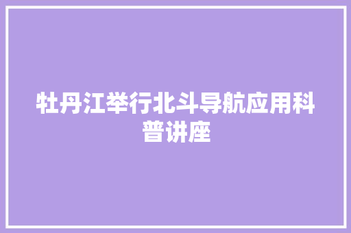 牡丹江举行北斗导航应用科普讲座