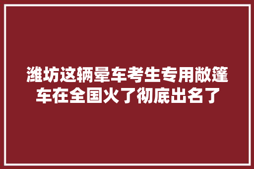 潍坊这辆晕车考生专用敞篷车在全国火了彻底出名了